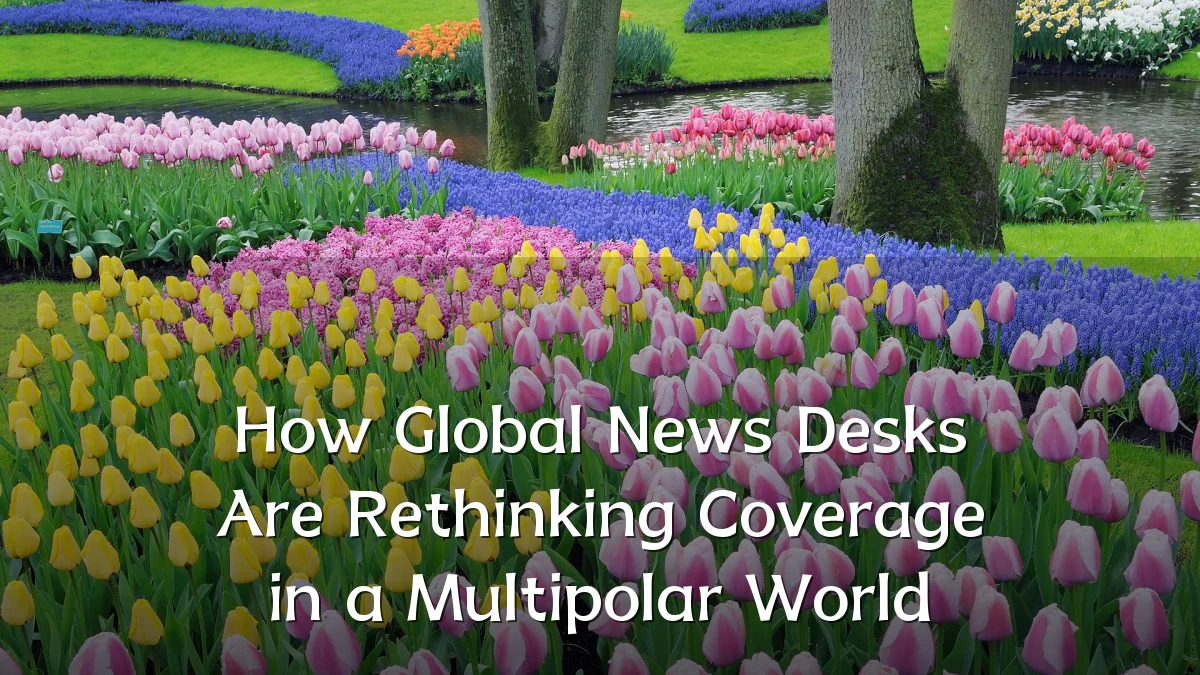 How Global News Desks Are Rethinking Coverage in a Multipolar World