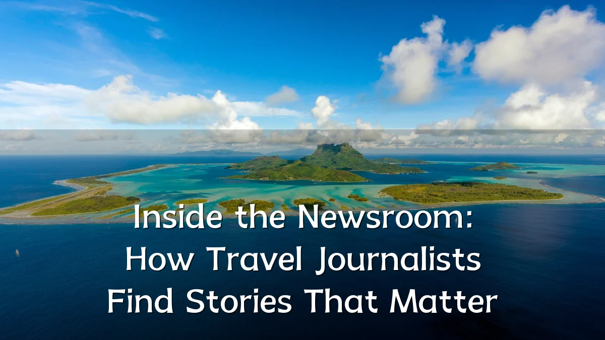 Inside the Newsroom: How Travel Journalists Find Stories That Matter
