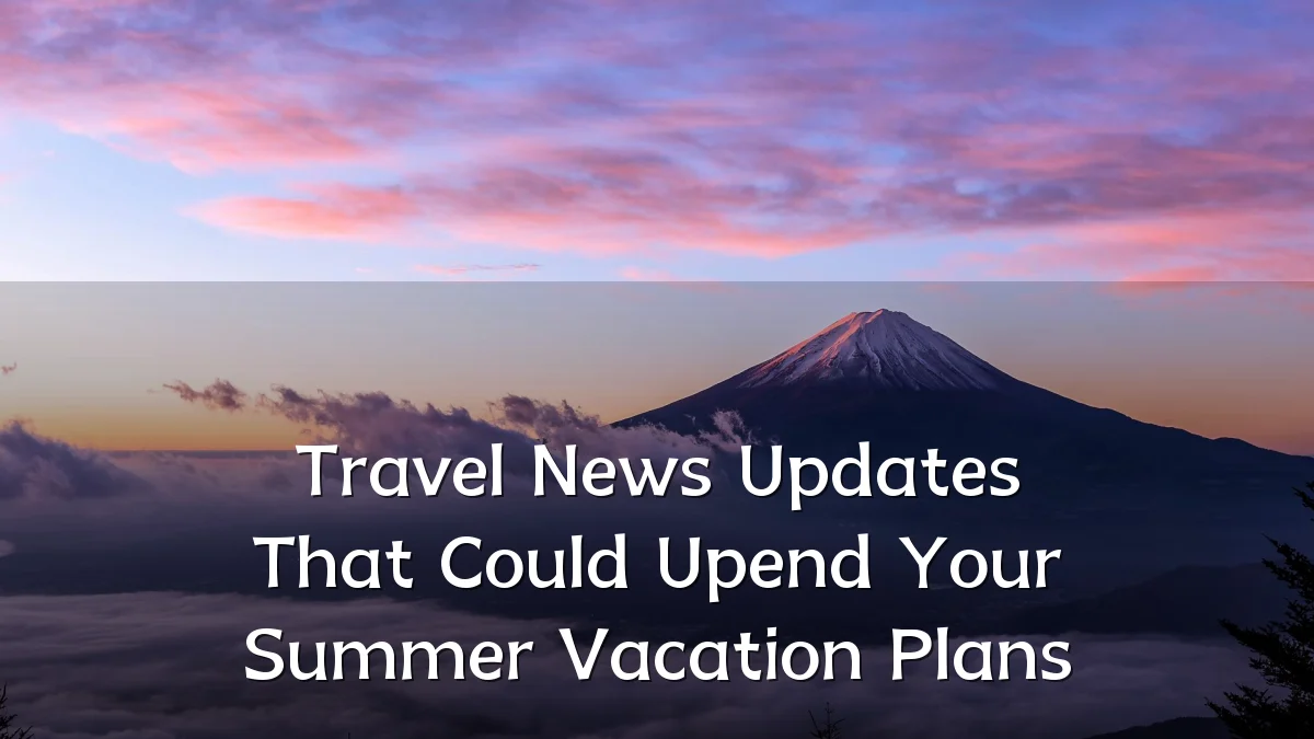 Travel News Updates That Could Upend Your Summer Vacation Plans